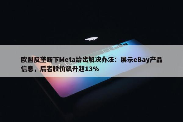 欧盟反垄断下Meta给出解决办法：展示eBay产品信息，后者股价飙升超13%