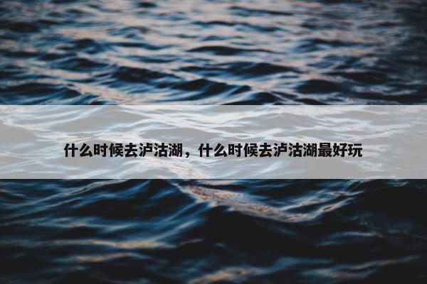 什么时候去泸沽湖，什么时候去泸沽湖最好玩