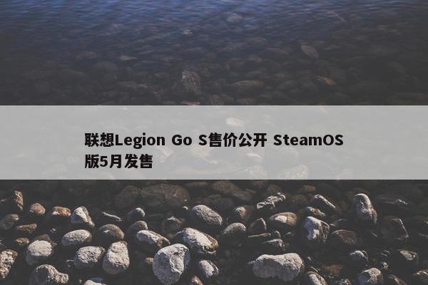 联想Legion Go S售价公开 SteamOS版5月发售