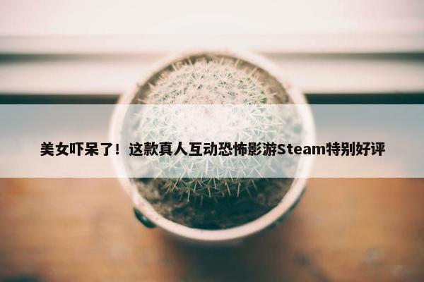 美女吓呆了！这款真人互动恐怖影游Steam特别好评