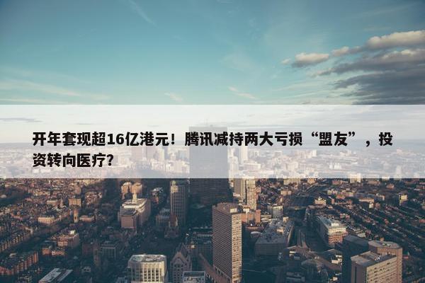 开年套现超16亿港元！腾讯减持两大亏损“盟友”，投资转向医疗？