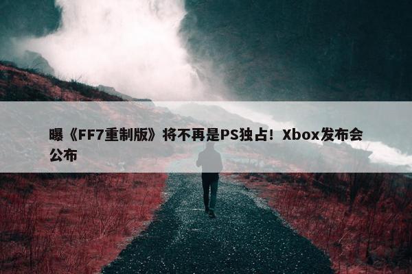 曝《FF7重制版》将不再是PS独占！Xbox发布会公布