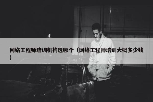 网络工程师培训机构选哪个（网络工程师培训大概多少钱）