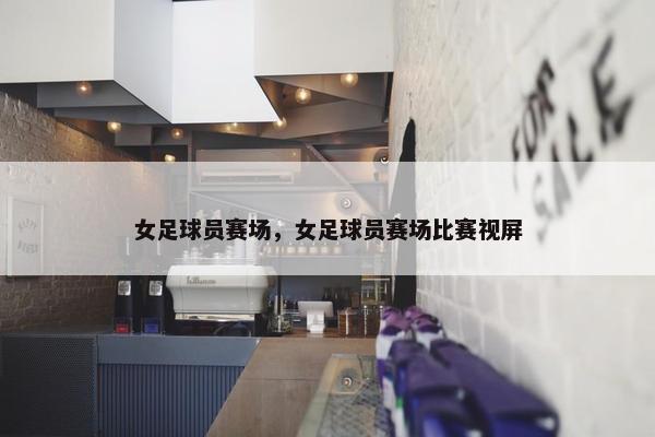 女足球员赛场，女足球员赛场比赛视屏