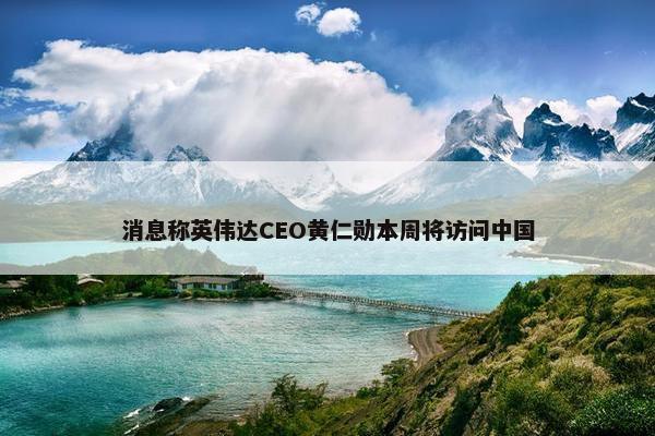 消息称英伟达CEO黄仁勋本周将访问中国