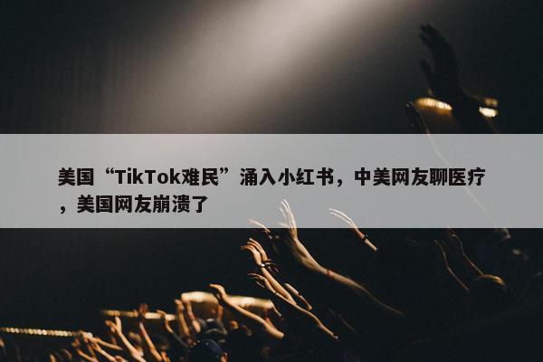 美国“TikTok难民”涌入小红书，中美网友聊医疗，美国网友崩溃了