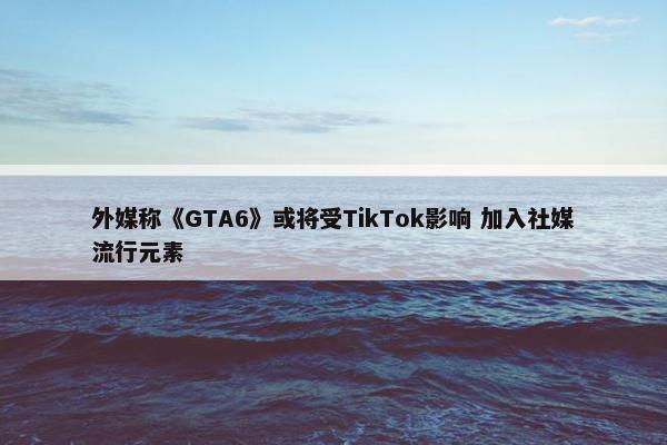 外媒称《GTA6》或将受TikTok影响 加入社媒流行元素