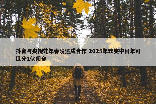 抖音与央视蛇年春晚达成合作 2025年欢笑中国年可瓜分2亿现金