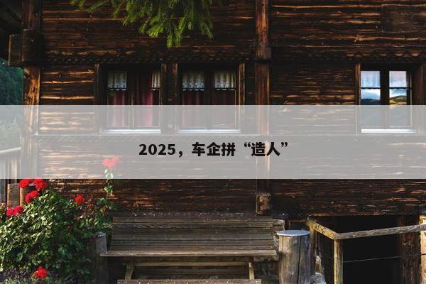 2025，车企拼“造人”