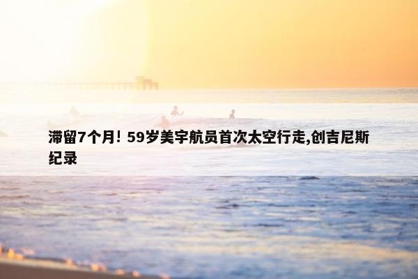 滞留7个月! 59岁美宇航员首次太空行走,创吉尼斯纪录