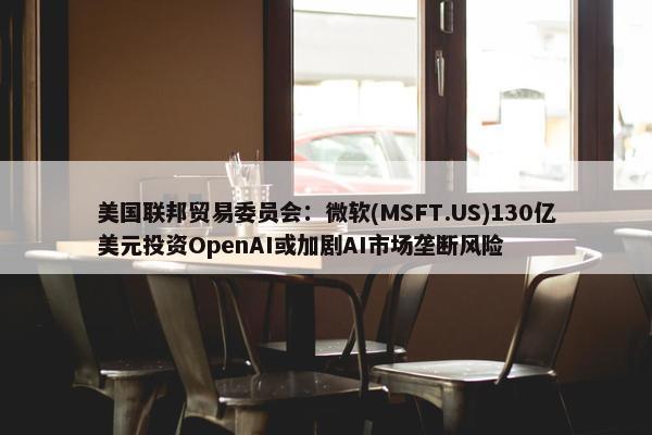 美国联邦贸易委员会：微软(MSFT.US)130亿美元投资OpenAI或加剧AI市场垄断风险