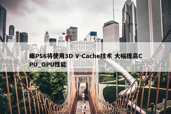 曝PS6将使用3D V-Cache技术 大幅提高CPU_GPU性能