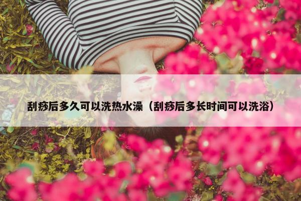 刮痧后多久可以洗热水澡（刮痧后多长时间可以洗浴）