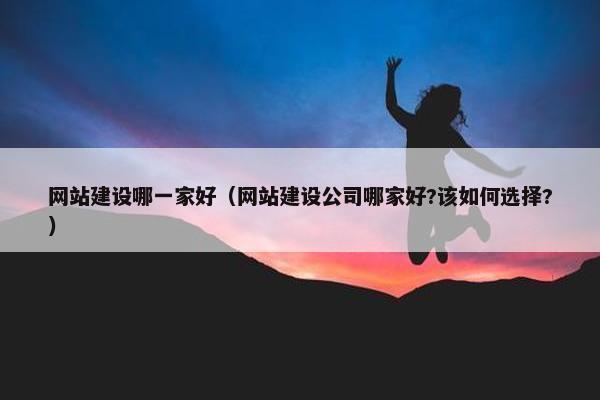 网站建设哪一家好（网站建设公司哪家好?该如何选择?）