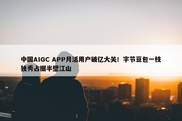 中国AIGC APP月活用户破亿大关！字节豆包一枝独秀占据半壁江山