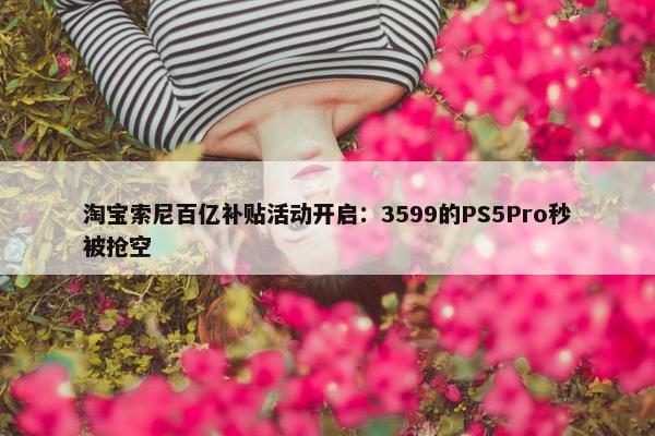 淘宝索尼百亿补贴活动开启：3599的PS5Pro秒被抢空