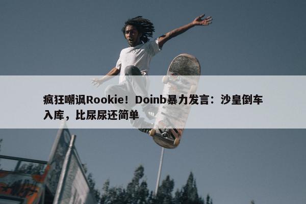 疯狂嘲讽Rookie！Doinb暴力发言：沙皇倒车入库，比尿尿还简单