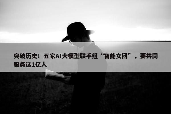 突破历史！五家AI大模型联手组“智能女团”，要共同服务这1亿人