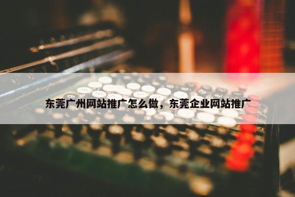 东莞广州网站推广怎么做，东莞企业网站推广