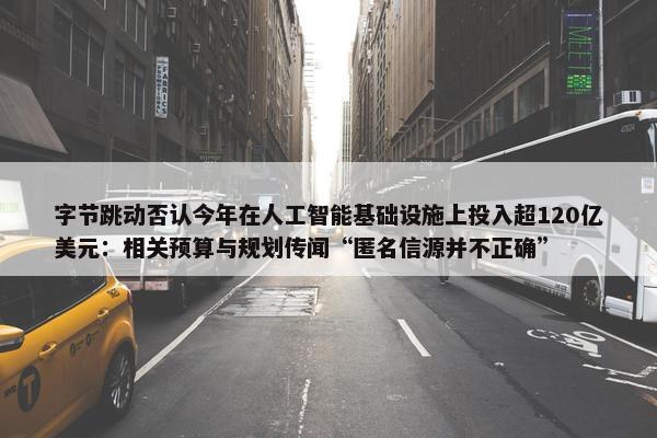 字节跳动否认今年在人工智能基础设施上投入超120亿美元：相关预算与规划传闻“匿名信源并不正确”