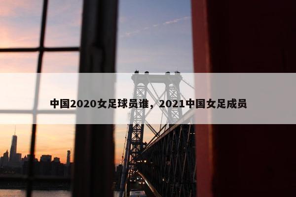 中国2020女足球员谁，2021中国女足成员