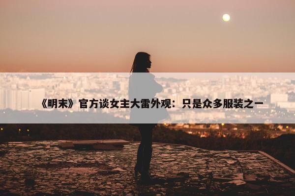 《明末》官方谈女主大雷外观：只是众多服装之一