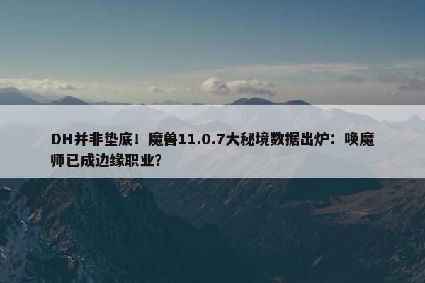 DH并非垫底！魔兽11.0.7大秘境数据出炉：唤魔师已成边缘职业？