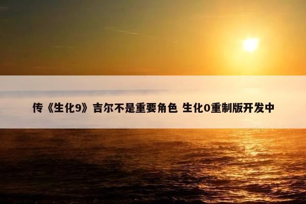 传《生化9》吉尔不是重要角色 生化0重制版开发中