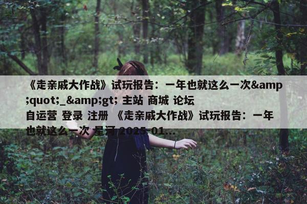 《走亲戚大作战》试玩报告：一年也就这么一次&quot;_&gt; 主站 商城 论坛 自运营 登录 注册 《走亲戚大作战》试玩报告：一年也就这么一次 星河 2025-01...