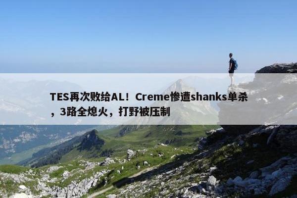 TES再次败给AL！Creme惨遭shanks单杀，3路全熄火，打野被压制