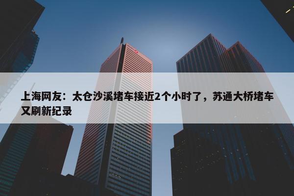 上海网友：太仓沙溪堵车接近2个小时了，苏通大桥堵车又刷新纪录