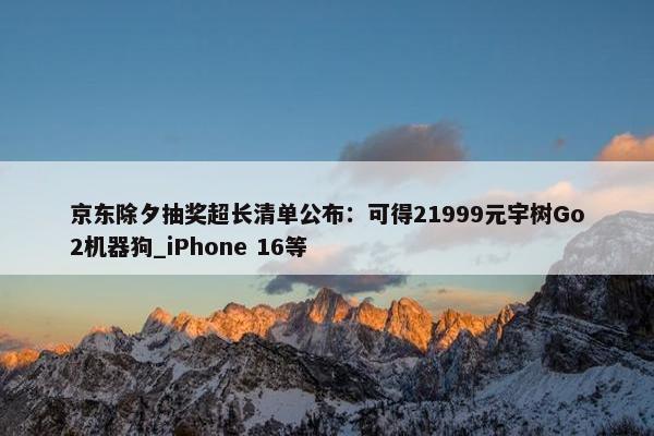 京东除夕抽奖超长清单公布：可得21999元宇树Go2机器狗_iPhone 16等