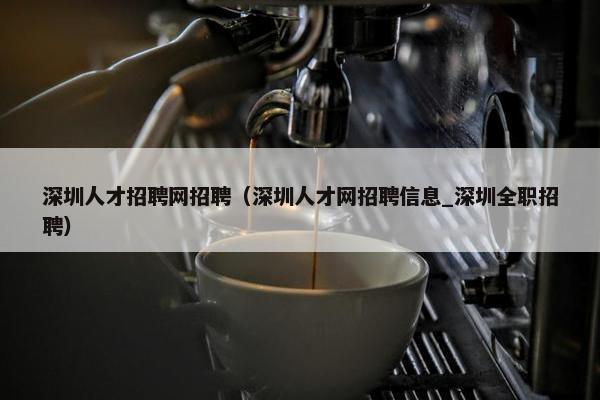 深圳人才招聘网招聘（深圳人才网招聘信息_深圳全职招聘）