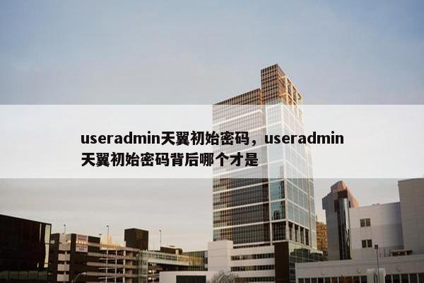 useradmin天翼初始密码，useradmin天翼初始密码背后哪个才是