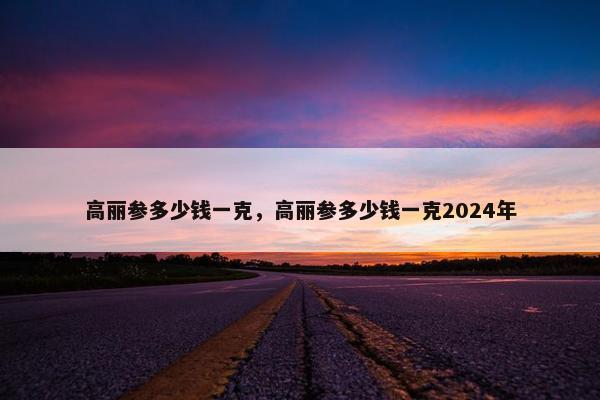 高丽参多少钱一克，高丽参多少钱一克2024年