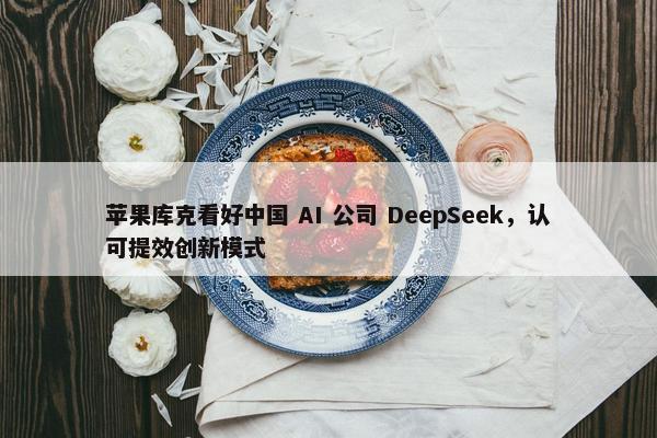 苹果库克看好中国 AI 公司 DeepSeek，认可提效创新模式