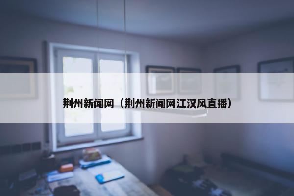 荆州新闻网（荆州新闻网江汉风直播）