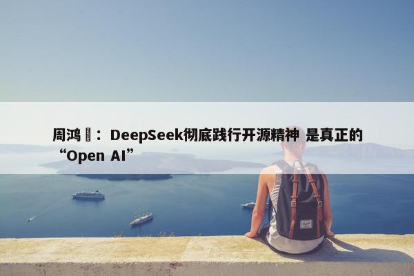 周鸿祎：DeepSeek彻底践行开源精神 是真正的“Open AI”