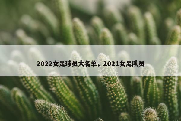 2022女足球员大名单，2021女足队员