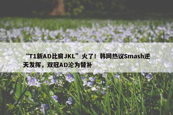 “T1新AD比肩JKL”火了！韩网热议Smash逆天发挥，双冠AD沦为替补