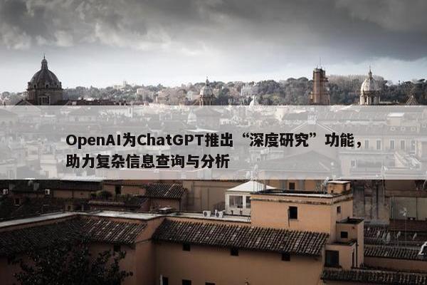 OpenAI为ChatGPT推出“深度研究”功能，助力复杂信息查询与分析