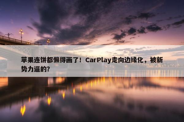 苹果连饼都懒得画了！CarPlay走向边缘化，被新势力逼的？