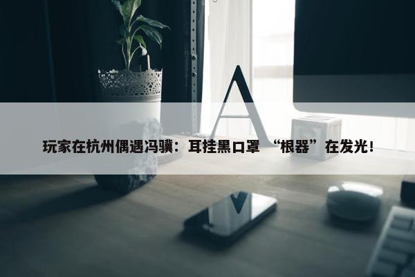 玩家在杭州偶遇冯骥：耳挂黑口罩 “根器”在发光！