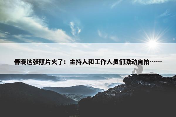 春晚这张照片火了！主持人和工作人员们激动自拍……