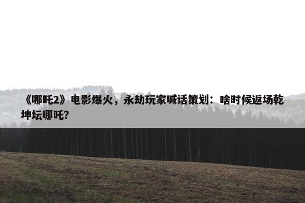 《哪吒2》电影爆火，永劫玩家喊话策划：啥时候返场乾坤坛哪吒？