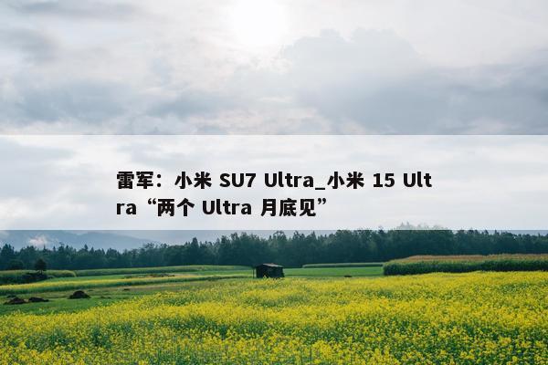 雷军：小米 SU7 Ultra_小米 15 Ultra“两个 Ultra 月底见”