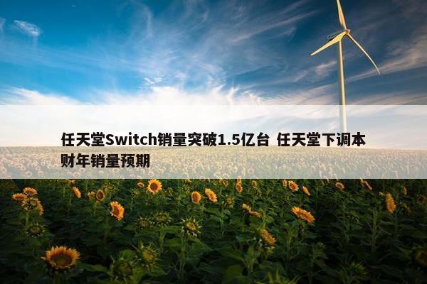 任天堂Switch销量突破1.5亿台 任天堂下调本财年销量预期