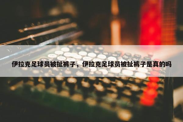 伊拉克足球员被扯裤子，伊拉克足球员被扯裤子是真的吗