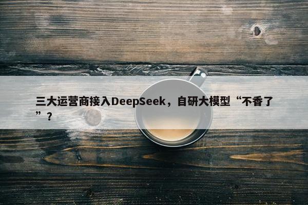 三大运营商接入DeepSeek，自研大模型“不香了”？