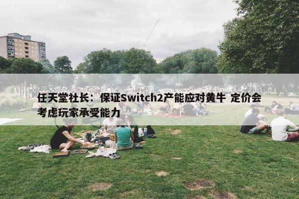 任天堂社长：保证Switch2产能应对黄牛 定价会考虑玩家承受能力